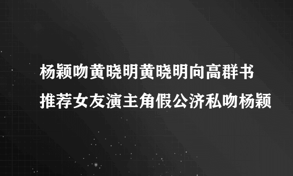 杨颖吻黄晓明黄晓明向高群书推荐女友演主角假公济私吻杨颖