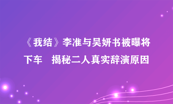 《我结》李准与吴妍书被曝将下车   揭秘二人真实辞演原因