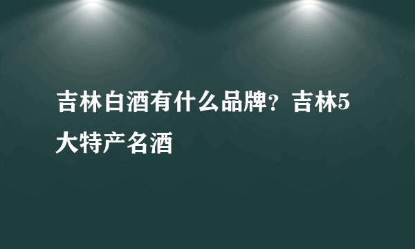 吉林白酒有什么品牌？吉林5大特产名酒