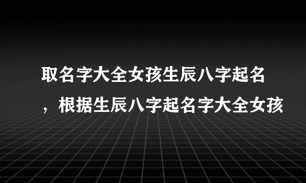 取名字大全女孩生辰八字起名，根据生辰八字起名字大全女孩