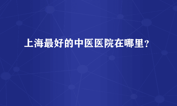 上海最好的中医医院在哪里？