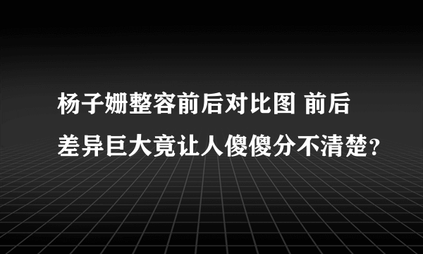 杨子姗整容前后对比图 前后差异巨大竟让人傻傻分不清楚？