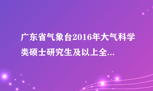 广东省气象台2016年大气科学类硕士研究生及以上全日制应届高校毕业生公开招聘公告