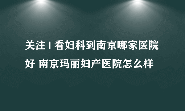 关注 | 看妇科到南京哪家医院好 南京玛丽妇产医院怎么样