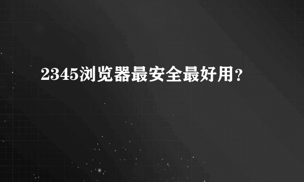 2345浏览器最安全最好用？