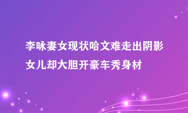 李咏妻女现状哈文难走出阴影女儿却大胆开豪车秀身材