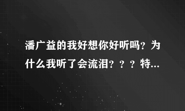 潘广益的我好想你好听吗？为什么我听了会流泪？？？特别是想起毕业那一年！