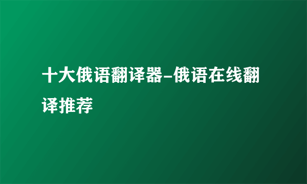 十大俄语翻译器-俄语在线翻译推荐