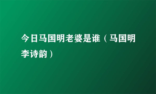 今日马国明老婆是谁（马国明李诗韵）