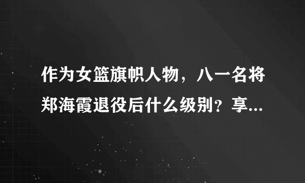 作为女篮旗帜人物，八一名将郑海霞退役后什么级别？享受什么待遇