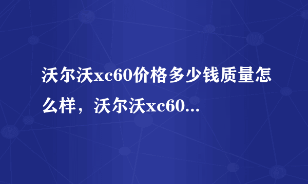 沃尔沃xc60价格多少钱质量怎么样，沃尔沃xc60落地价格真实