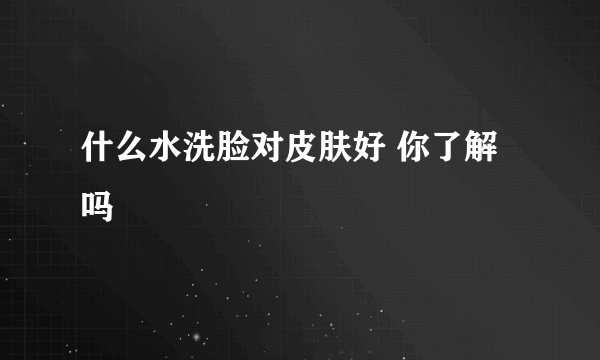 什么水洗脸对皮肤好 你了解吗