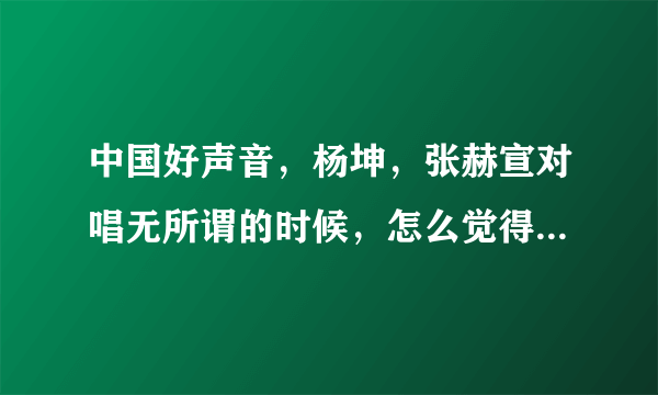 中国好声音，杨坤，张赫宣对唱无所谓的时候，怎么觉得杨坤那个字那么别扭呢？张赫宣唱之前的那个。