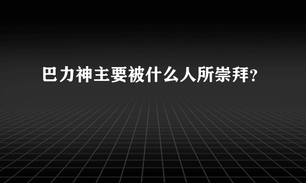 巴力神主要被什么人所崇拜？