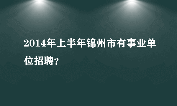 2014年上半年锦州市有事业单位招聘？