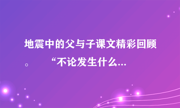 地震中的父与子课文精彩回顾。    “不论发生什么，我总会跟你在一起！”这句话在课文中反复出现，它是父亲对儿子的    ，是儿子在绝境中满怀信心的力量    ，也是父亲支撑自己的坚定    ，突出
地表现了父爱的无私与伟大。