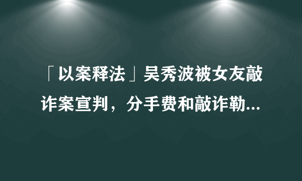 「以案释法」吴秀波被女友敲诈案宣判，分手费和敲诈勒索的界限在哪里？