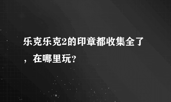 乐克乐克2的印章都收集全了，在哪里玩？