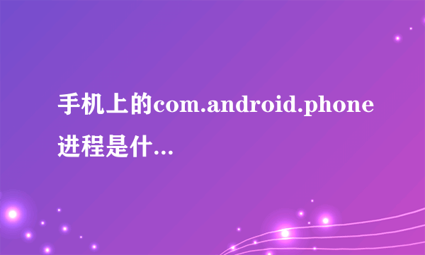 手机上的com.android.phone进程是什么软件?应该怎么修复?