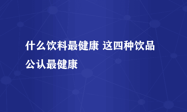 什么饮料最健康 这四种饮品公认最健康