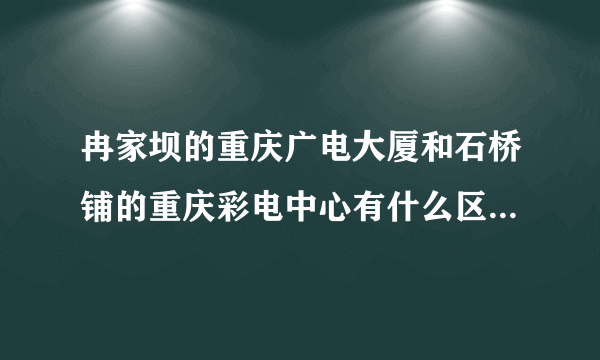 冉家坝的重庆广电大厦和石桥铺的重庆彩电中心有什么区别？？分别是用来干什么的？？重庆电视台录制或者直