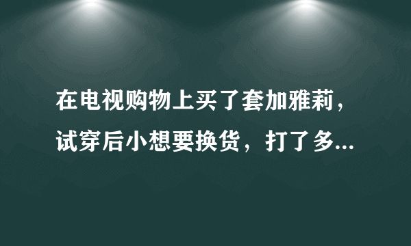 在电视购物上买了套加雅莉，试穿后小想要换货，打了多次电话都没结果，亲们帮忙我该怎么办，谢谢