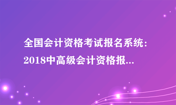 全国会计资格考试报名系统：2018中高级会计资格报名入口|时间3月12-30日