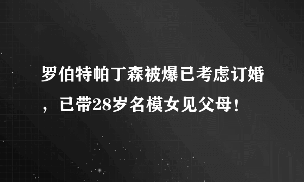 罗伯特帕丁森被爆已考虑订婚，已带28岁名模女见父母！