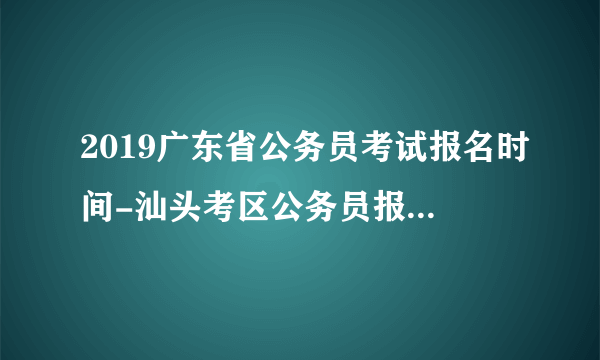 2019广东省公务员考试报名时间-汕头考区公务员报名系统网站