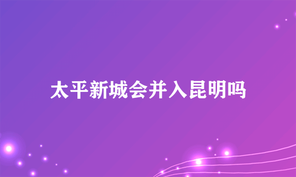 太平新城会并入昆明吗