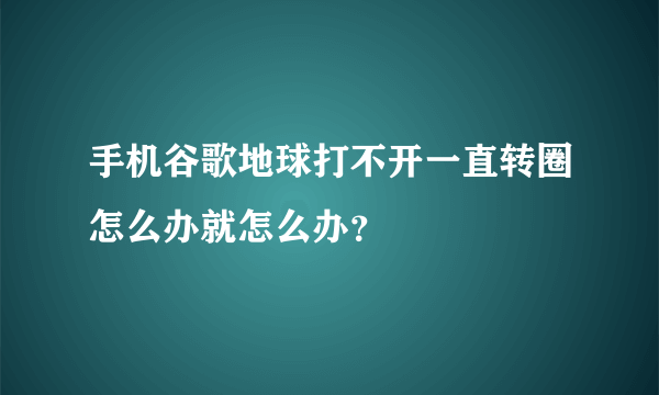 手机谷歌地球打不开一直转圈怎么办就怎么办？