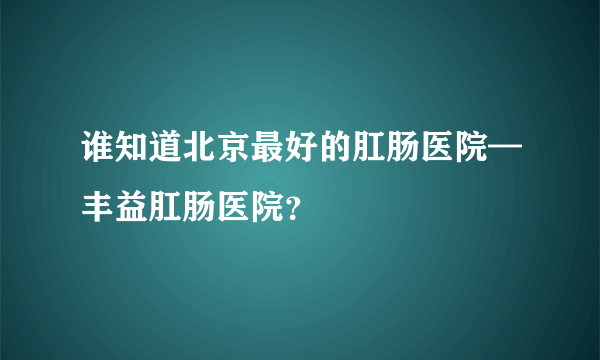 谁知道北京最好的肛肠医院—丰益肛肠医院？