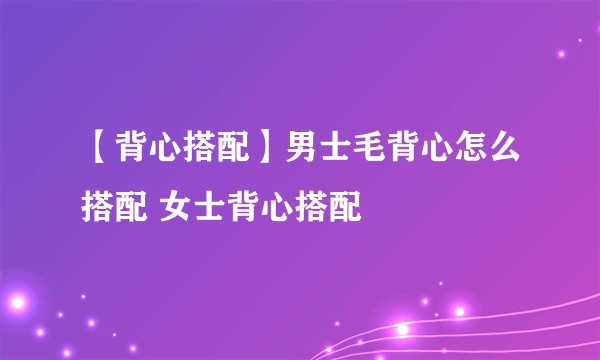 【背心搭配】男士毛背心怎么搭配 女士背心搭配