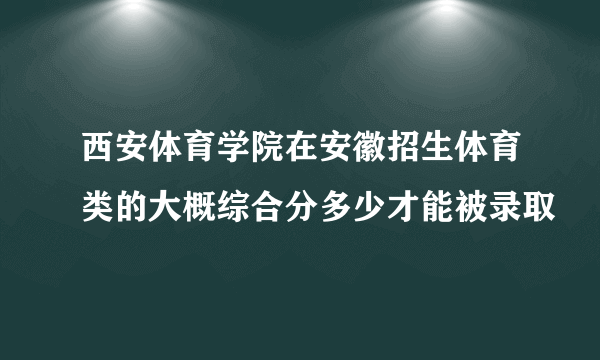 西安体育学院在安徽招生体育类的大概综合分多少才能被录取