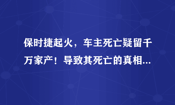 保时捷起火，车主死亡疑留千万家产！导致其死亡的真相是什么？