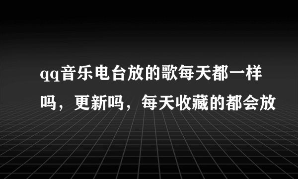 qq音乐电台放的歌每天都一样吗，更新吗，每天收藏的都会放