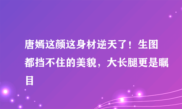 唐嫣这颜这身材逆天了！生图都挡不住的美貌，大长腿更是瞩目