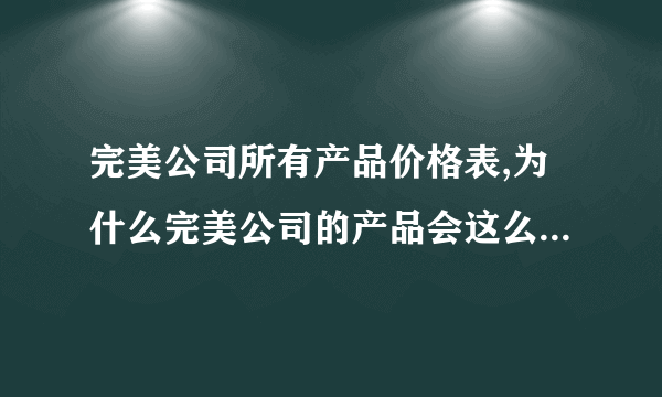 完美公司所有产品价格表,为什么完美公司的产品会这么贵，涨得也太夸张了吧，这样贵我们用不起的，也做不起