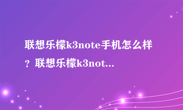 联想乐檬k3note手机怎么样？联想乐檬k3note手机详细参数及综合评价