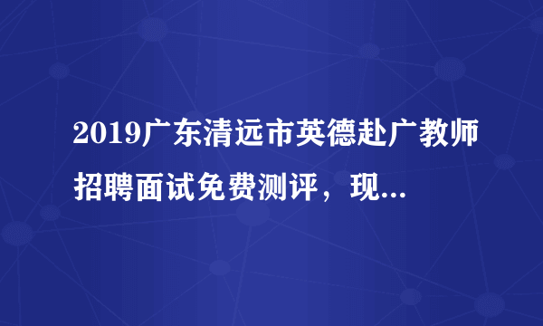 2019广东清远市英德赴广教师招聘面试免费测评，现在开始接受预约！