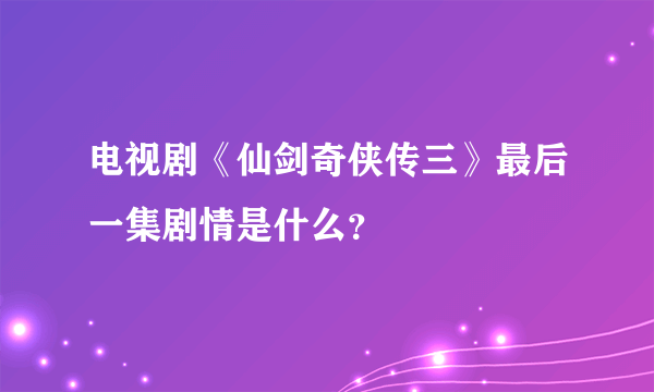 电视剧《仙剑奇侠传三》最后一集剧情是什么？