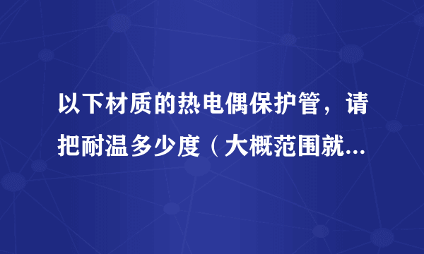 以下材质的热电偶保护管，请把耐温多少度（大概范围就可）详列出来，谢谢！我想购买