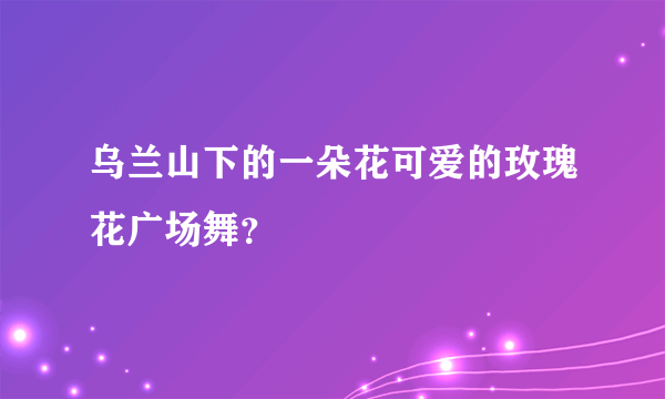 乌兰山下的一朵花可爱的玫瑰花广场舞？