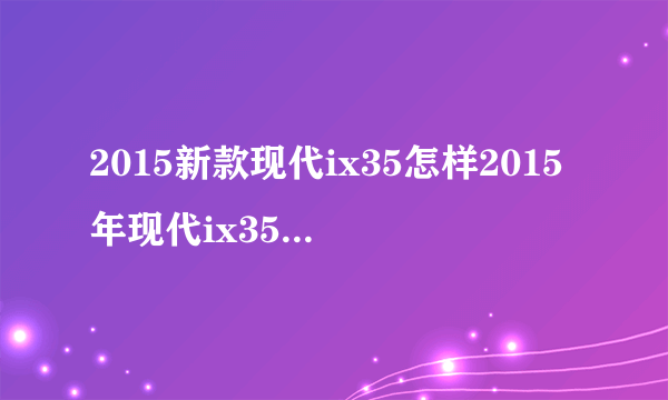 2015新款现代ix35怎样2015年现代ix35油耗2015款现代ix35报价？