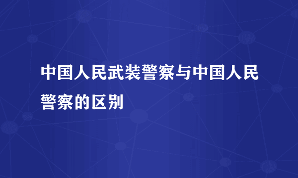 中国人民武装警察与中国人民警察的区别