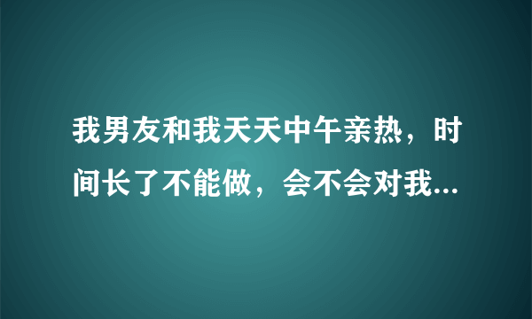 我男友和我天天中午亲热，时间长了不能做，会不会对我男友身体不利。他有时候说他那里疼