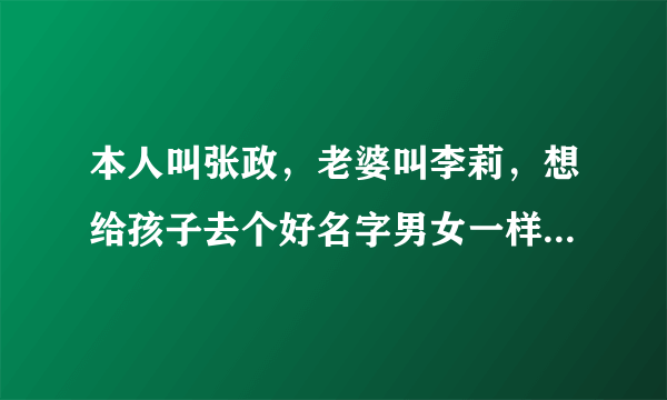 本人叫张政，老婆叫李莉，想给孩子去个好名字男女一样一个，我希望名字是三个字的谢谢大家拉，