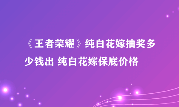 《王者荣耀》纯白花嫁抽奖多少钱出 纯白花嫁保底价格