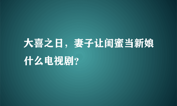 大喜之日，妻子让闺蜜当新娘什么电视剧？