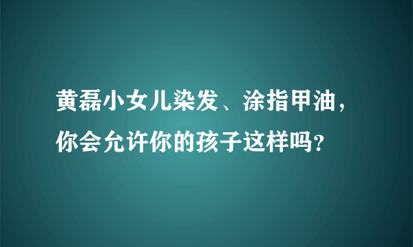 黄磊小女儿染发、涂指甲油，你会允许你的孩子这样吗？